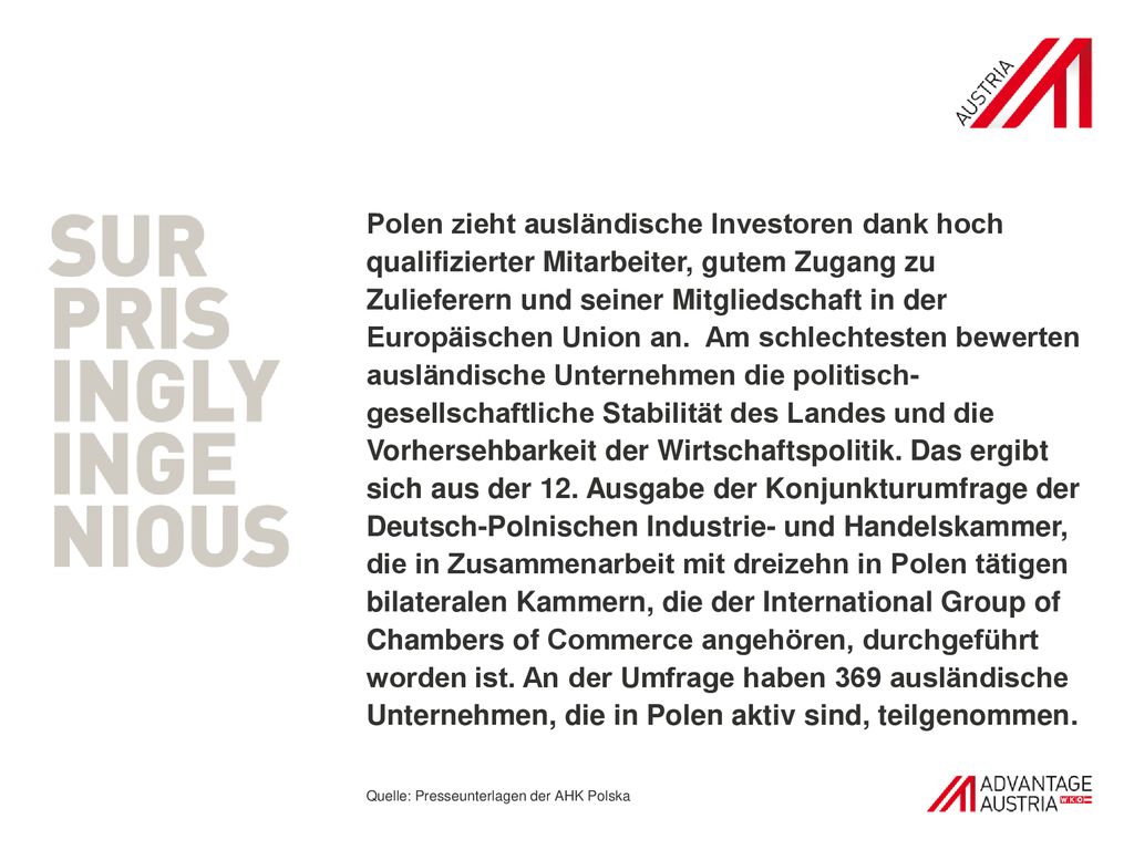 Polen zieht ausländische Investoren dank hoch qualifizierter Mitarbeiter, gutem Zugang zu Zulieferern und seiner Mitgliedschaft in der Europäischen Union an. Am schlechtesten bewerten ausländische Unternehmen die politisch-gesellschaftliche Stabilität des Landes und die Vorhersehbarkeit der Wirtschaftspolitik. Das ergibt sich aus der 12. Ausgabe der Konjunkturumfrage der Deutsch-Polnischen Industrie- und Handelskammer, die in Zusammenarbeit mit dreizehn in Polen tätigen bilateralen Kammern, die der International Group of Chambers of Commerce angehören, durchgeführt worden ist. An der Umfrage haben 369 ausländische Unternehmen, die in Polen aktiv sind, teilgenommen.