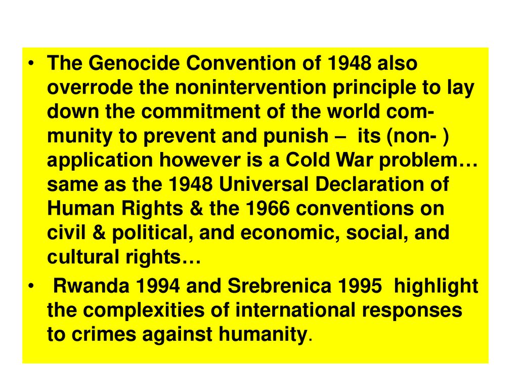 The Genocide Convention of 1948 also overrode the nonintervention principle to lay down the commitment of the world com-munity to prevent and punish – its (non- ) application however is a Cold War problem… same as the 1948 Universal Declaration of Human Rights & the 1966 conventions on civil & political, and economic, social, and cultural rights…