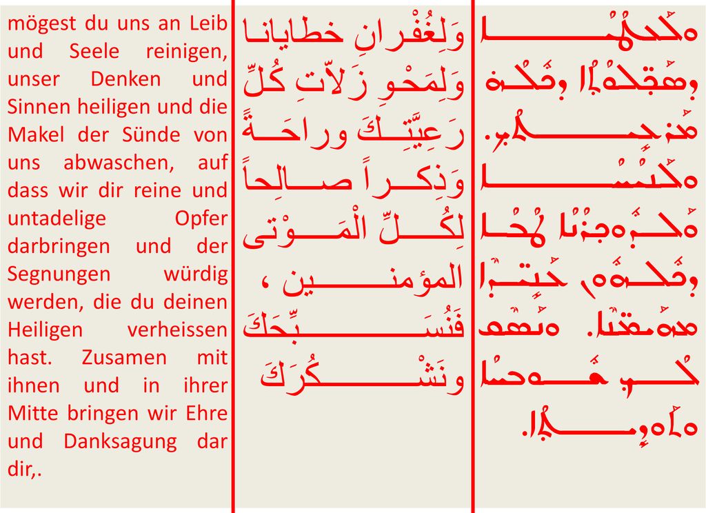 mögest du uns an Leib und Seele reinigen, unser Denken und Sinnen heiligen und die Makel der Sünde von uns abwaschen, auf dass wir dir reine und untadelige Opfer darbringen und der Segnungen würdig werden, die du deinen Heiligen verheissen hast. Zusamen mit ihnen und in ihrer Mitte bringen wir Ehre und Danksagung dar dir,.