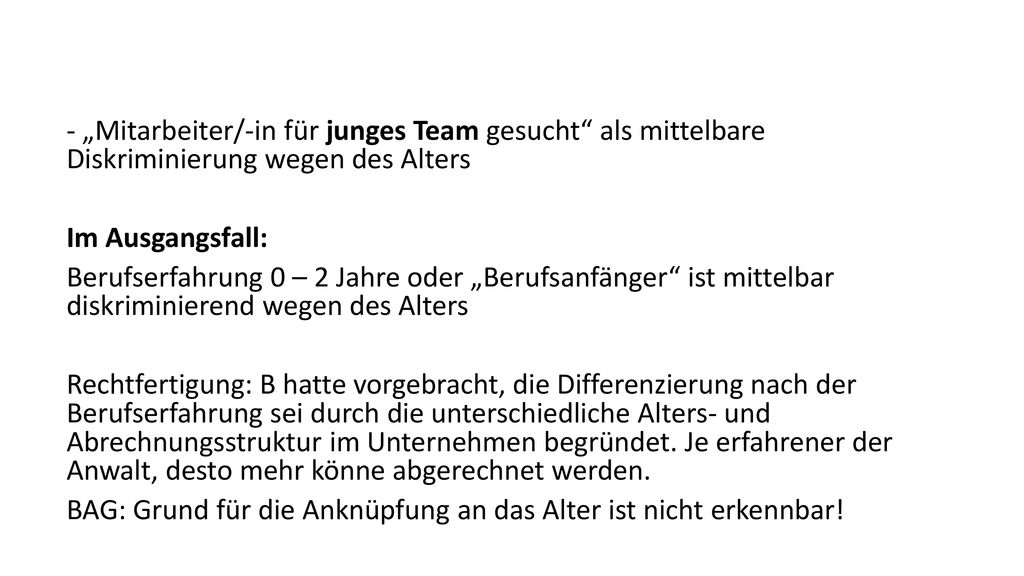 - „Mitarbeiter/-in für junges Team gesucht als mittelbare Diskriminierung wegen des Alters Im Ausgangsfall: Berufserfahrung 0 – 2 Jahre oder „Berufsanfänger ist mittelbar diskriminierend wegen des Alters Rechtfertigung: B hatte vorgebracht, die Differenzierung nach der Berufserfahrung sei durch die unterschiedliche Alters- und Abrechnungsstruktur im Unternehmen begründet.