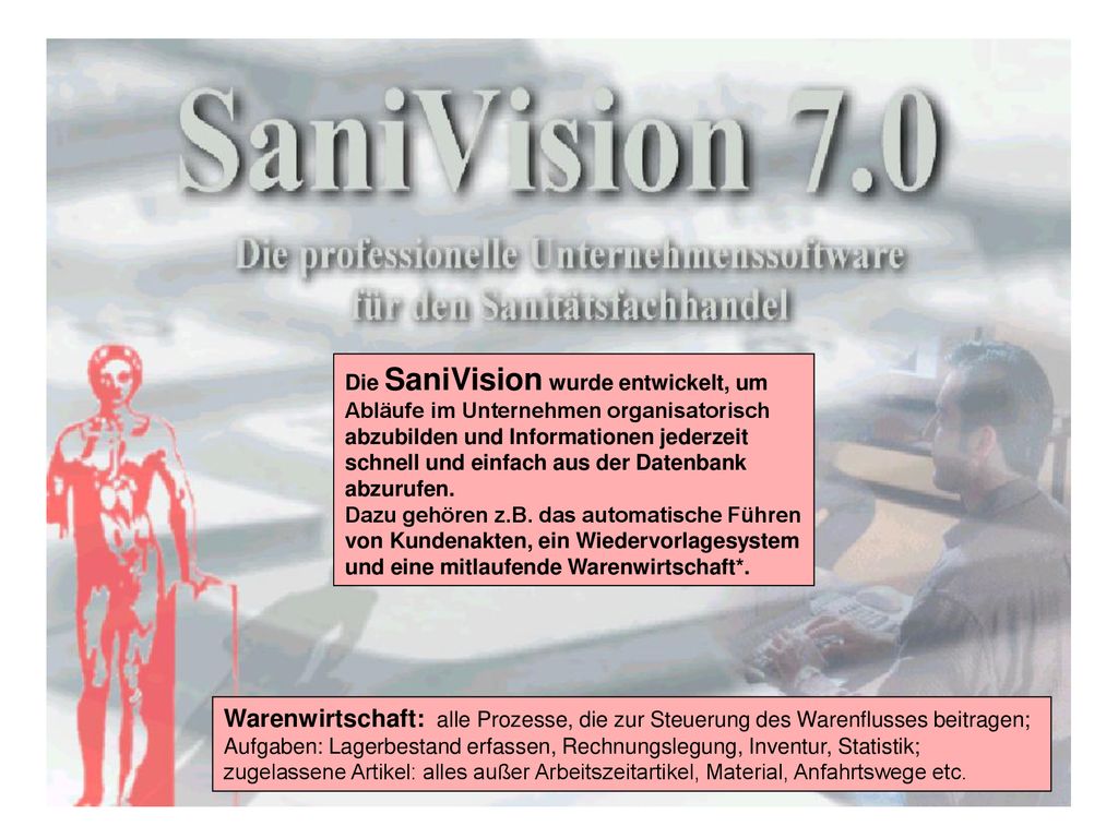 Die SaniVision wurde entwickelt, um Abläufe im Unternehmen organisatorisch abzubilden und Informationen jederzeit schnell und einfach aus der Datenbank abzurufen. Dazu gehören z.B. das automatische Führen von Kundenakten, ein Wiedervorlagesystem und eine mitlaufende Warenwirtschaft*.