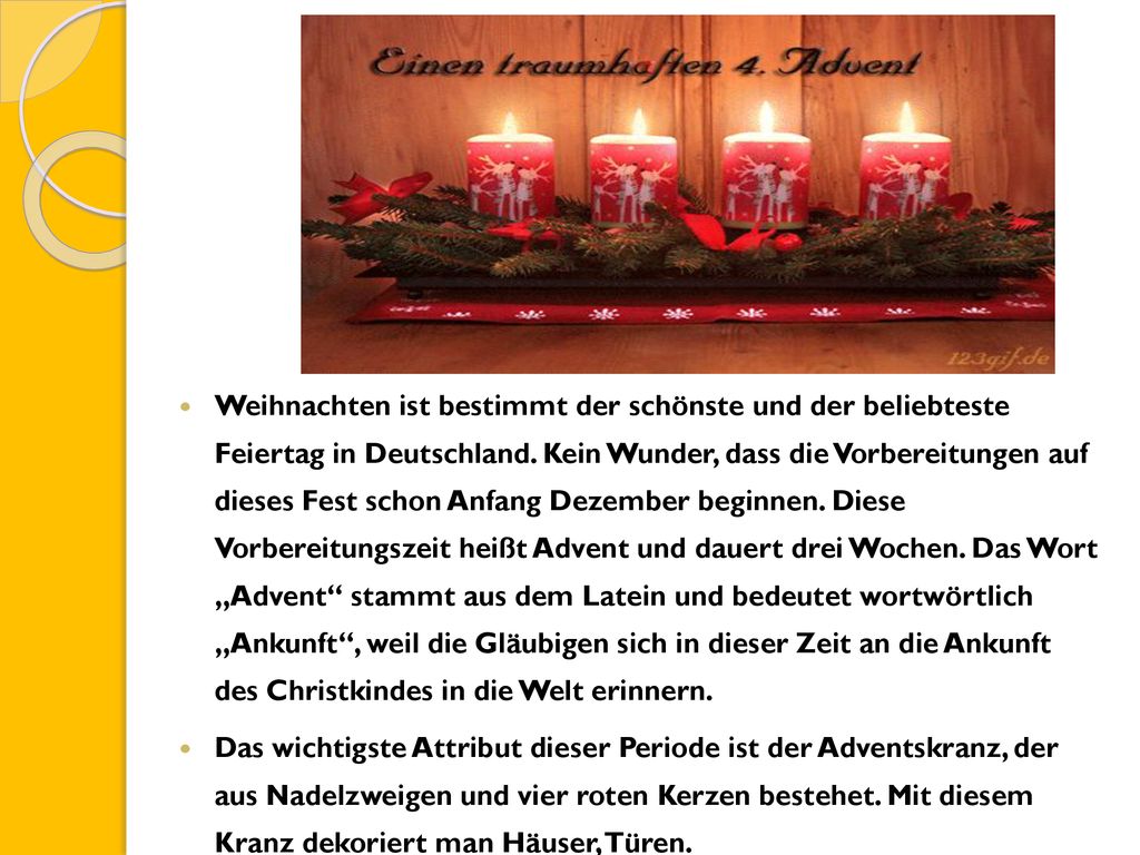 Weihnachten ist bestimmt der schönste und der beliebteste Feiertag in Deutschland. Kein Wunder, dass die Vorbereitungen auf dieses Fest schon Anfang Dezember beginnen. Diese Vorbereitungszeit heißt Advent und dauert drei Wochen. Das Wort „Advent stammt aus dem Latein und bedeutet wortwörtlich „Ankunft , weil die Gläubigen sich in dieser Zeit an die Ankunft des Christkindes in die Welt erinnern.