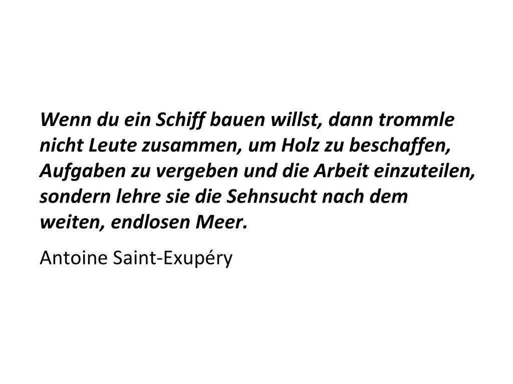 Wenn du ein Schiff bauen willst, dann trommle nicht Leute zusammen, um Holz zu beschaffen, Aufgaben zu vergeben und die Arbeit einzuteilen, sondern lehre sie die Sehnsucht nach dem weiten, endlosen Meer.