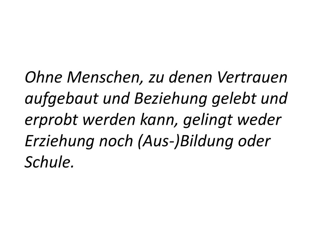 Ohne Menschen, zu denen Vertrauen aufgebaut und Beziehung gelebt und erprobt werden kann, gelingt weder Erziehung noch (Aus-)Bildung oder Schule.