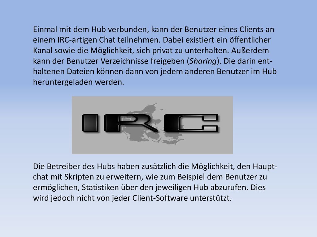 Einmal mit dem Hub verbunden, kann der Benutzer eines Clients an einem IRC-artigen Chat teilnehmen. Dabei existiert ein öffentlicher Kanal sowie die Möglichkeit, sich privat zu unterhalten. Außerdem kann der Benutzer Verzeichnisse freigeben (Sharing). Die darin ent-haltenen Dateien können dann von jedem anderen Benutzer im Hub heruntergeladen werden.