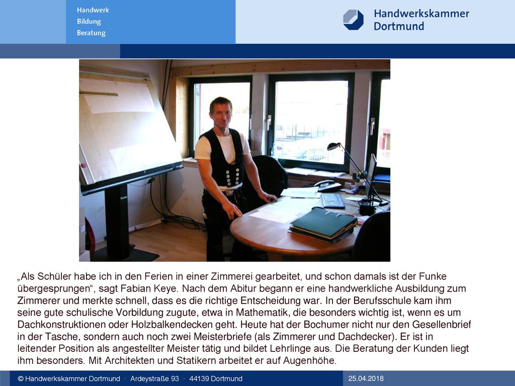 „Als Schüler habe ich in den Ferien in einer Zimmerei gearbeitet, und schon damals ist der Funke übergesprungen , sagt Fabian Keye. Nach dem Abitur begann er eine handwerkliche Ausbildung zum Zimmerer und merkte schnell, dass es die richtige Entscheidung war. In der Berufsschule kam ihm seine gute schulische Vorbildung zugute, etwa in Mathematik, die besonders wichtig ist, wenn es um Dachkonstruktionen oder Holzbalkendecken geht. Heute hat der Bochumer nicht nur den Gesellenbrief in der Tasche, sondern auch noch zwei Meisterbriefe (als Zimmerer und Dachdecker). Er ist in leitender Position als angestellter Meister tätig und bildet Lehrlinge aus. Die Beratung der Kunden liegt ihm besonders. Mit Architekten und Statikern arbeitet er auf Augenhöhe.