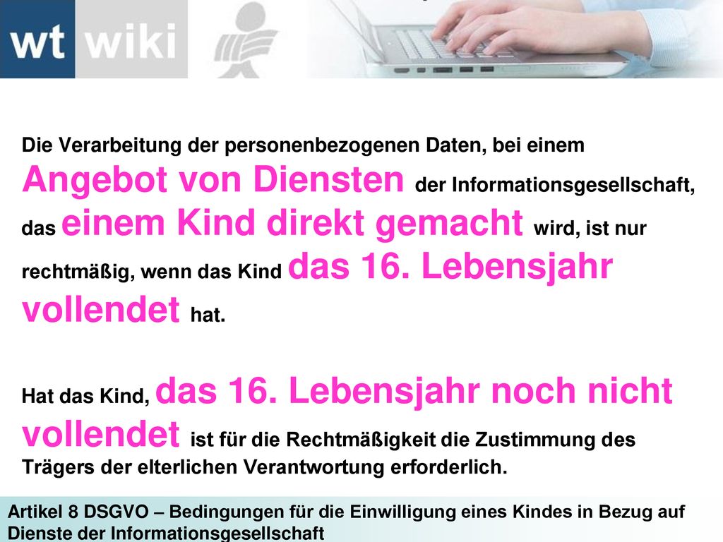 Die Verarbeitung der personenbezogenen Daten, bei einem Angebot von Diensten der Informationsgesellschaft, das einem Kind direkt gemacht wird, ist nur rechtmäßig, wenn das Kind das 16. Lebensjahr vollendet hat.