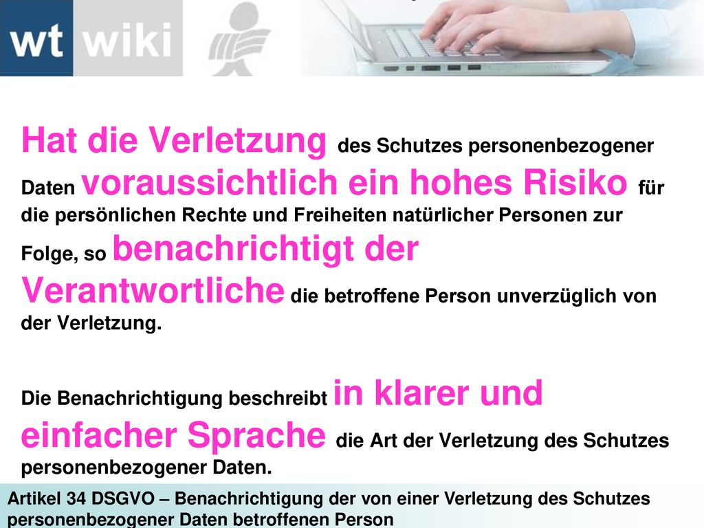Hat die Verletzung des Schutzes personenbezogener Daten voraussichtlich ein hohes Risiko für die persönlichen Rechte und Freiheiten natürlicher Personen zur Folge, so benachrichtigt der Verantwortliche die betroffene Person unverzüglich von der Verletzung.