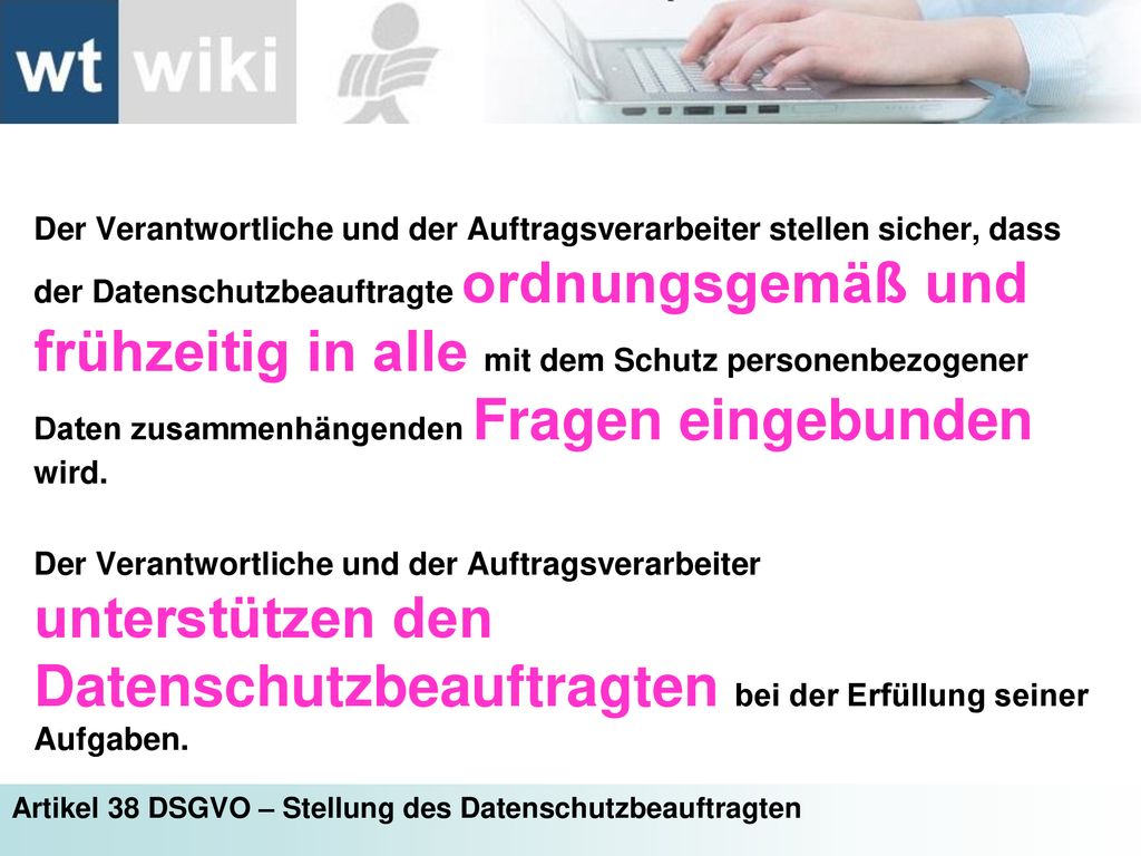 Der Verantwortliche und der Auftragsverarbeiter stellen sicher, dass der Datenschutzbeauftragte ordnungsgemäß und frühzeitig in alle mit dem Schutz personenbezogener Daten zusammenhängenden Fragen eingebunden wird.