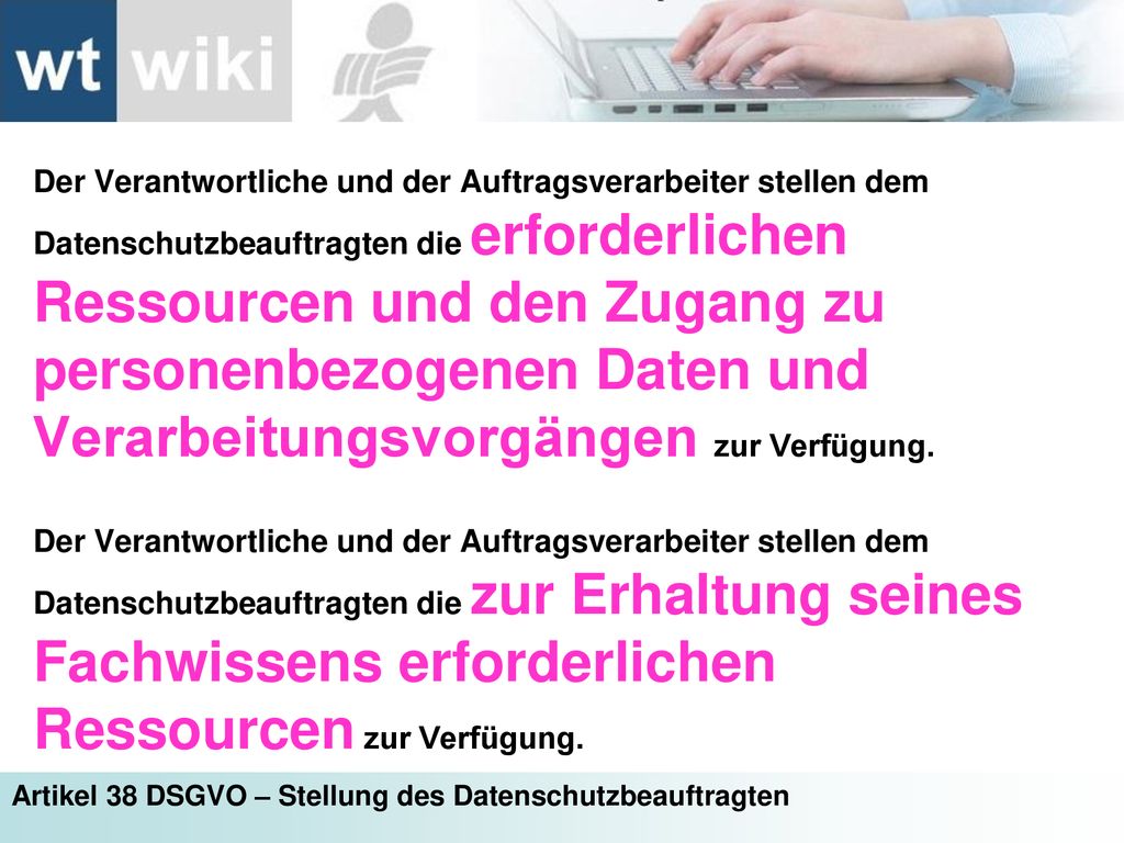 Der Verantwortliche und der Auftragsverarbeiter stellen dem Datenschutzbeauftragten die erforderlichen Ressourcen und den Zugang zu personenbezogenen Daten und Verarbeitungsvorgängen zur Verfügung.