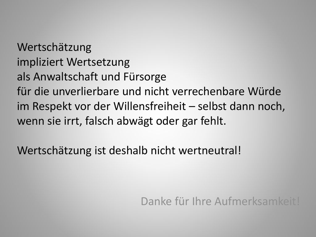 Wertschätzung impliziert Wertsetzung als Anwaltschaft und Fürsorge für die unverlierbare und nicht verrechenbare Würde im Respekt vor der Willensfreiheit – selbst dann noch, wenn sie irrt, falsch abwägt oder gar fehlt. Wertschätzung ist deshalb nicht wertneutral!