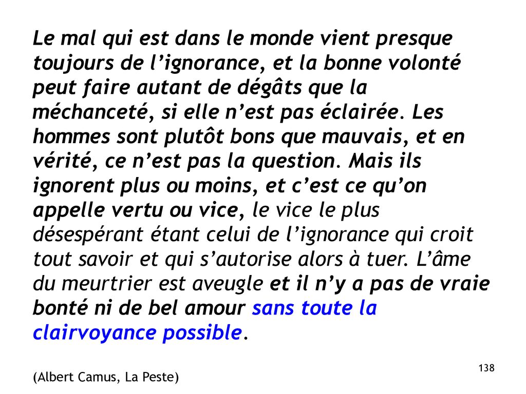 Le mal qui est dans le monde vient presque toujours de l’ignorance, et la bonne volonté peut faire autant de dégâts que la méchanceté, si elle n’est pas éclairée. Les hommes sont plutôt bons que mauvais, et en vérité, ce n’est pas la question. Mais ils ignorent plus ou moins, et c’est ce qu’on appelle vertu ou vice, le vice le plus désespérant étant celui de l’ignorance qui croit tout savoir et qui s’autorise alors à tuer. L’âme du meurtrier est aveugle et il n’y a pas de vraie bonté ni de bel amour sans toute la clairvoyance possible.