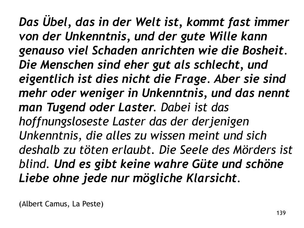 Das Übel, das in der Welt ist, kommt fast immer von der Unkenntnis, und der gute Wille kann genauso viel Schaden anrichten wie die Bosheit. Die Menschen sind eher gut als schlecht, und eigentlich ist dies nicht die Frage. Aber sie sind mehr oder weniger in Unkenntnis, und das nennt man Tugend oder Laster. Dabei ist das hoffnungsloseste Laster das der derjenigen Unkenntnis, die alles zu wissen meint und sich deshalb zu töten erlaubt. Die Seele des Mörders ist blind. Und es gibt keine wahre Güte und schöne Liebe ohne jede nur mögliche Klarsicht.