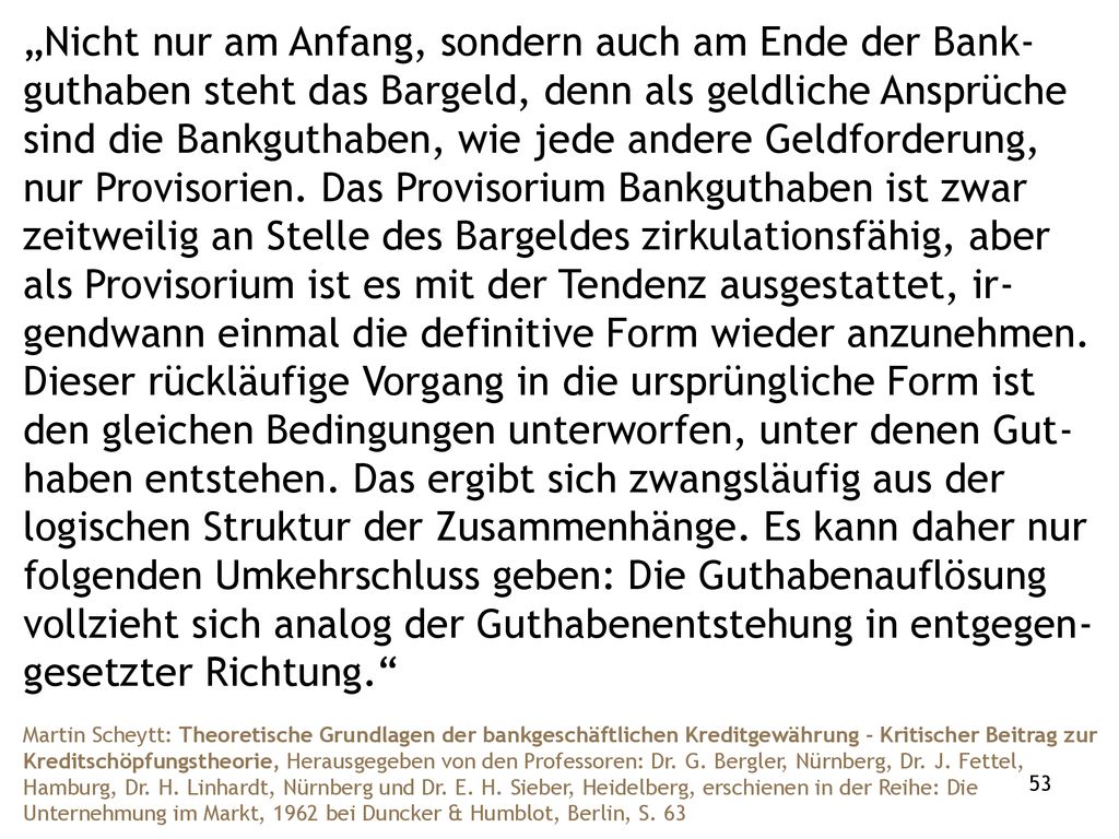 „Nicht nur am Anfang, sondern auch am Ende der Bank-guthaben steht das Bargeld, denn als geldliche Ansprüche sind die Bankguthaben, wie jede andere Geldforderung, nur Provisorien. Das Provisorium Bankguthaben ist zwar zeitweilig an Stelle des Bargeldes zirkulationsfähig, aber als Provisorium ist es mit der Tendenz ausgestattet, ir-gendwann einmal die definitive Form wieder anzunehmen. Dieser rückläufige Vorgang in die ursprüngliche Form ist den gleichen Bedingungen unterworfen, unter denen Gut-haben entstehen. Das ergibt sich zwangsläufig aus der logischen Struktur der Zusammenhänge. Es kann daher nur folgenden Umkehrschluss geben: Die Guthabenauflösung vollzieht sich analog der Guthabenentstehung in entgegen- gesetzter Richtung.