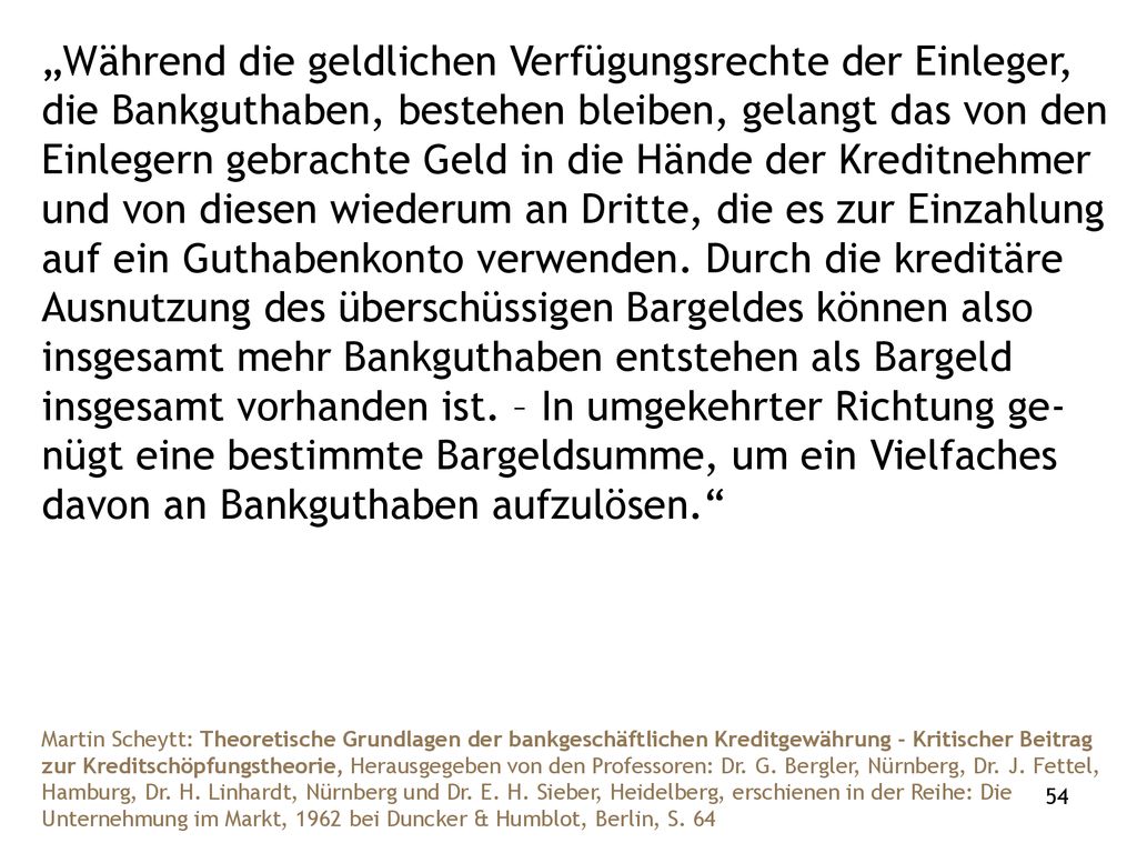 „Während die geldlichen Verfügungsrechte der Einleger, die Bankguthaben, bestehen bleiben, gelangt das von den Einlegern gebrachte Geld in die Hände der Kreditnehmer und von diesen wiederum an Dritte, die es zur Einzahlung auf ein Guthabenkonto verwenden. Durch die kreditäre Ausnutzung des überschüssigen Bargeldes können also insgesamt mehr Bankguthaben entstehen als Bargeld insgesamt vorhanden ist. – In umgekehrter Richtung ge-nügt eine bestimmte Bargeldsumme, um ein Vielfaches davon an Bankguthaben aufzulösen.