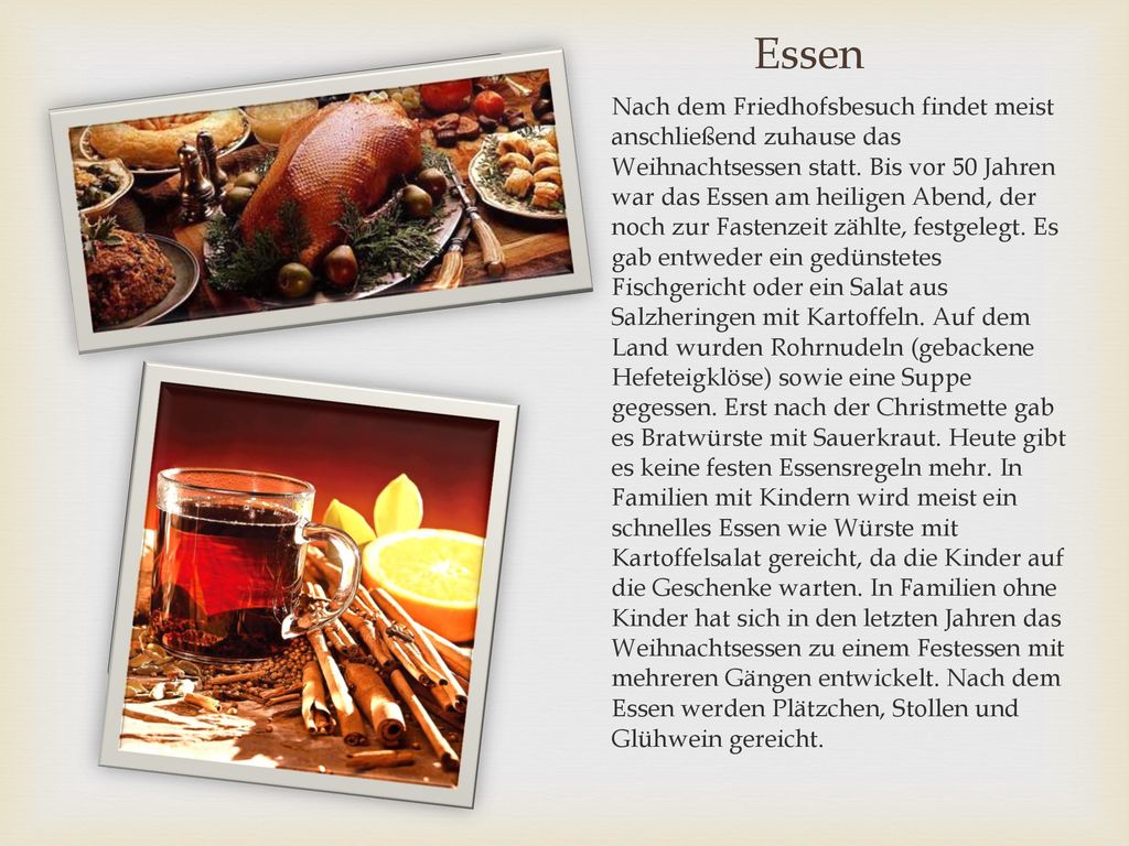 Nach dem Friedhofsbesuch findet meist anschließend zuhause das Weihnachtsessen statt. Bis vor 50 Jahren war das Essen am heiligen Abend, der noch zur Fastenzeit zählte, festgelegt. Es gab entweder ein gedünstetes Fischgericht oder ein Salat aus Salzheringen mit Kartoffeln. Auf dem Land wurden Rohrnudeln (gebackene Hefeteigklöse) sowie eine Suppe gegessen. Erst nach der Christmette gab es Bratwürste mit Sauerkraut. Heute gibt es keine festen Essensregeln mehr. In Familien mit Kindern wird meist ein schnelles Essen wie Würste mit Kartoffelsalat gereicht, da die Kinder auf die Geschenke warten. In Familien ohne Kinder hat sich in den letzten Jahren das Weihnachtsessen zu einem Festessen mit mehreren Gängen entwickelt. Nach dem Essen werden Plätzchen, Stollen und Glühwein gereicht.