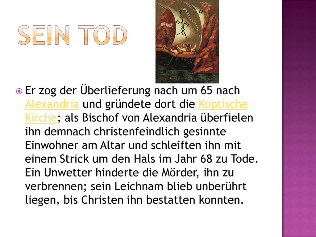 Er zog der Überlieferung nach um 65 nach Alexandria und gründete dort die Koptische Kirche; als Bischof von Alexandria überfielen ihn demnach christenfeindlich gesinnte Einwohner am Altar und schleiften ihn mit einem Strick um den Hals im Jahr 68 zu Tode.
