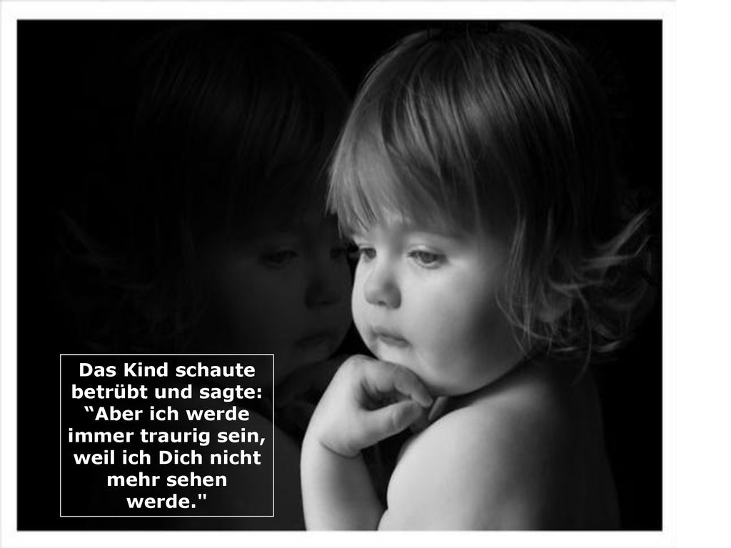 Das Kind schaute betrübt und sagte: Aber ich werde immer traurig sein, weil ich Dich nicht mehr sehen werde.