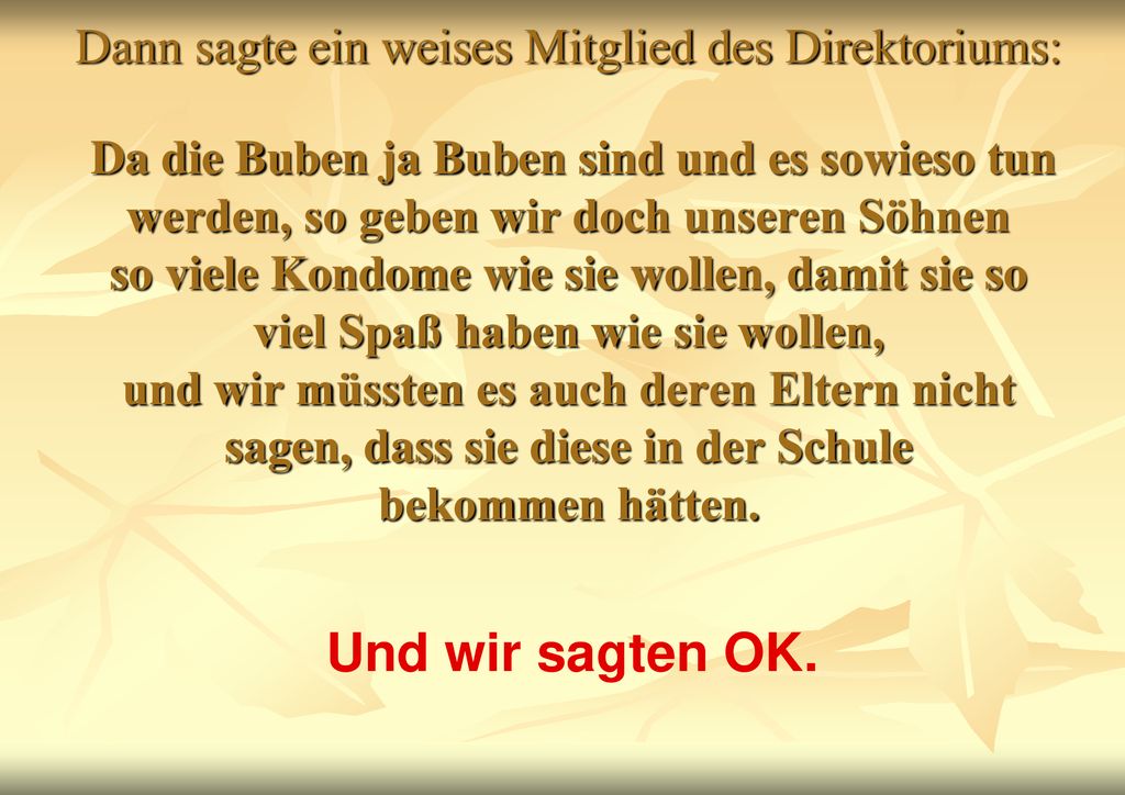 Dann sagte ein weises Mitglied des Direktoriums: Da die Buben ja Buben sind und es sowieso tun werden, so geben wir doch unseren Söhnen so viele Kondome wie sie wollen, damit sie so viel Spaß haben wie sie wollen, und wir müssten es auch deren Eltern nicht sagen, dass sie diese in der Schule bekommen hätten.