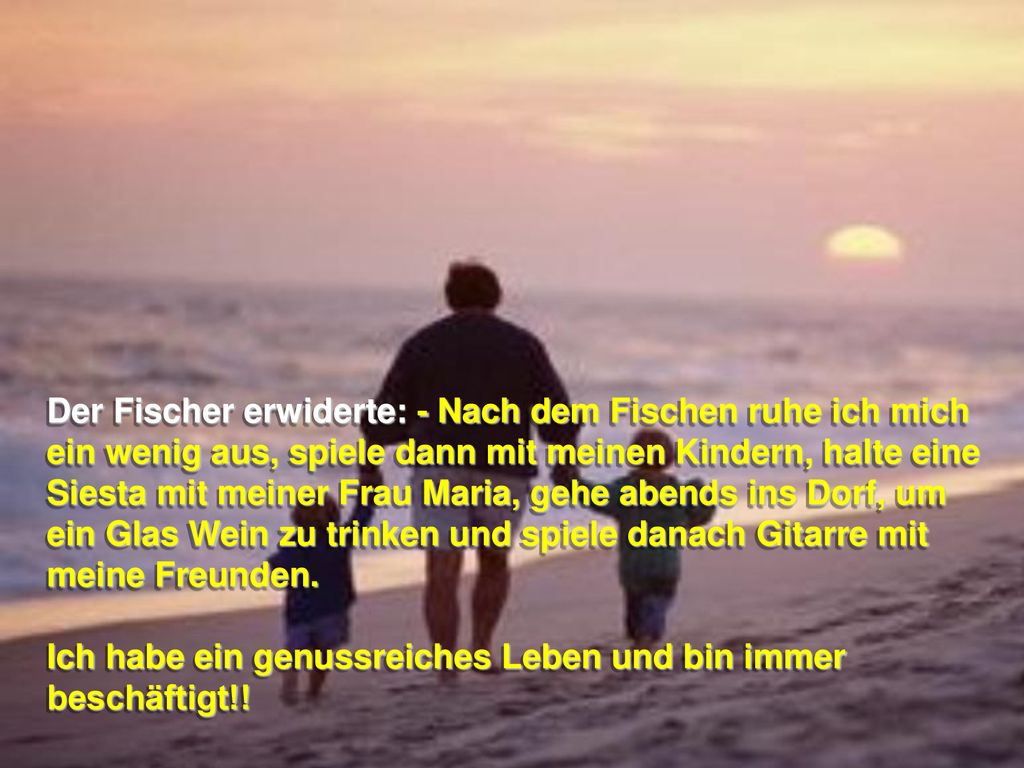 Der Fischer erwiderte: - Nach dem Fischen ruhe ich mich ein wenig aus, spiele dann mit meinen Kindern, halte eine Siesta mit meiner Frau Maria, gehe abends ins Dorf, um ein Glas Wein zu trinken und spiele danach Gitarre mit meine Freunden.