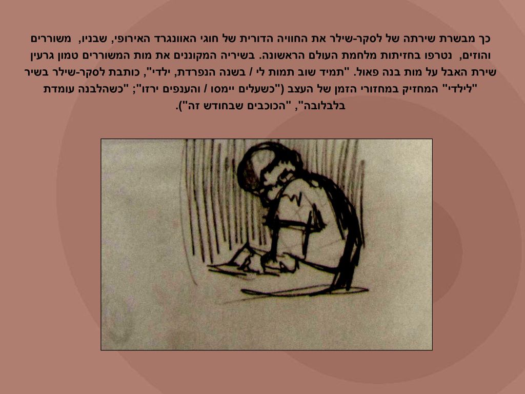 כך מבשרת שירתה של לסקר-שילר את החוויה הדורית של חוגי האוונגרד האירופי, שבניו, משוררים והוזים, נטרפו בחזיתות מלחמת העולם הראשונה.