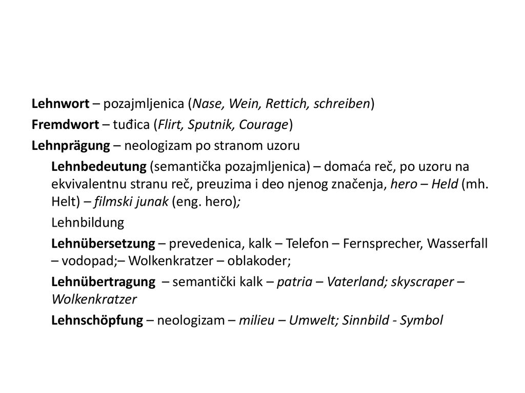 Lehnwort – pozajmljenica (Nase, Wein, Rettich, schreiben) Fremdwort – tuđica (Flirt, Sputnik, Courage) Lehnprägung – neologizam po stranom uzoru Lehnbedeutung (semantička pozajmljenica) – domaća reč, po uzoru na ekvivalentnu stranu reč, preuzima i deo njenog značenja, hero – Held (mh.
