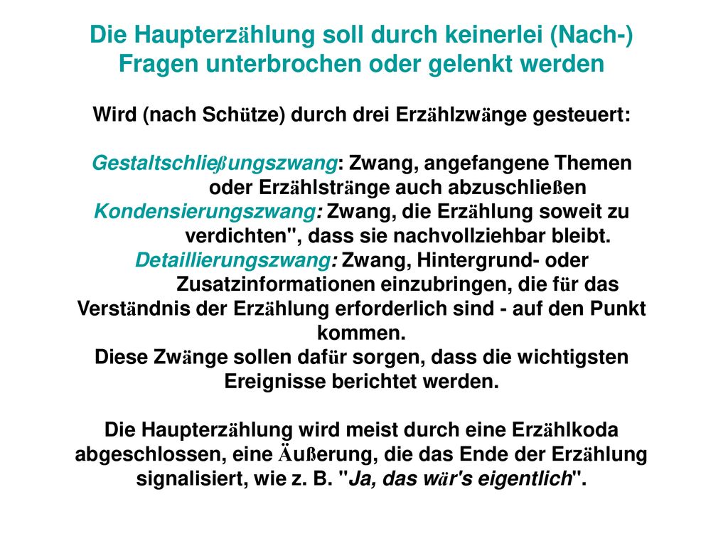 Die Haupterzählung soll durch keinerlei (Nach-) Fragen unterbrochen oder gelenkt werden Wird (nach Schütze) durch drei Erzählzwänge gesteuert: Gestaltschließungszwang: Zwang, angefangene Themen oder Erzählstränge auch abzuschließen Kondensierungszwang: Zwang, die Erzählung soweit zu verdichten , dass sie nachvollziehbar bleibt.