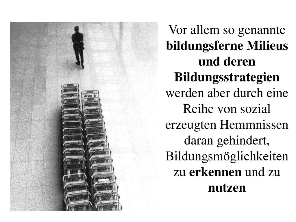 Vor allem so genannte bildungsferne Milieus und deren Bildungsstrategien werden aber durch eine Reihe von sozial erzeugten Hemmnissen daran gehindert, Bildungsmöglichkeiten zu erkennen und zu nutzen