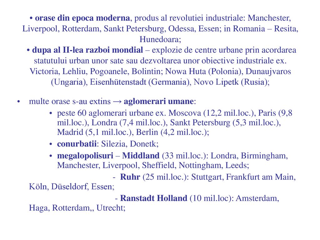 • orase din epoca moderna, produs al revolutiei industriale: Manchester, Liverpool, Rotterdam, Sankt Petersburg, Odessa, Essen; in Romania – Resita, Hunedoara; • dupa al II-lea razboi mondial – explozie de centre urbane prin acordarea statutului urban unor sate sau dezvoltarea unor obiective industriale ex. Victoria, Lehliu, Pogoanele, Bolintin; Nowa Huta (Polonia), Dunaujvaros (Ungaria), Eisenhütenstadt (Germania), Novo Lipetk (Rusia);