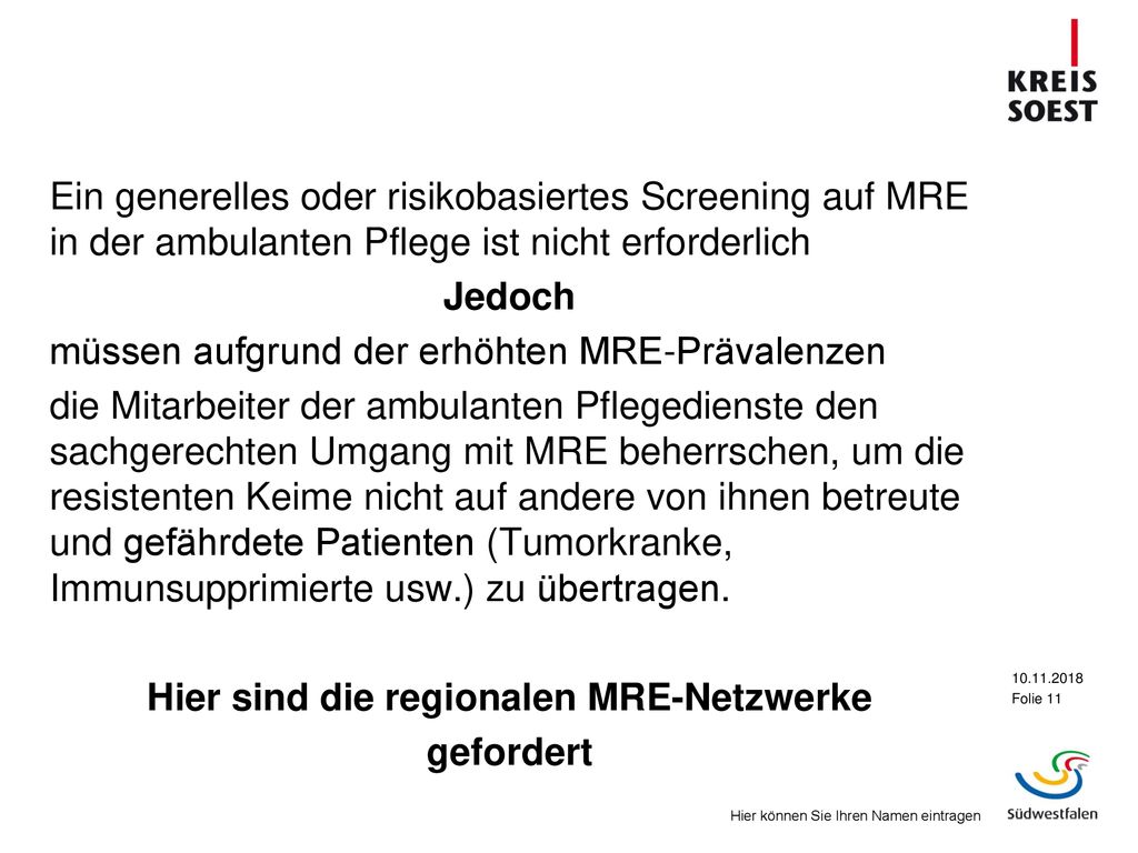Ein generelles oder risikobasiertes Screening auf MRE in der ambulanten Pflege ist nicht erforderlich Jedoch müssen aufgrund der erhöhten MRE-Prävalenzen die Mitarbeiter der ambulanten Pflegedienste den sachgerechten Umgang mit MRE beherrschen, um die resistenten Keime nicht auf andere von ihnen betreute und gefährdete Patienten (Tumorkranke, Immunsupprimierte usw.) zu übertragen.