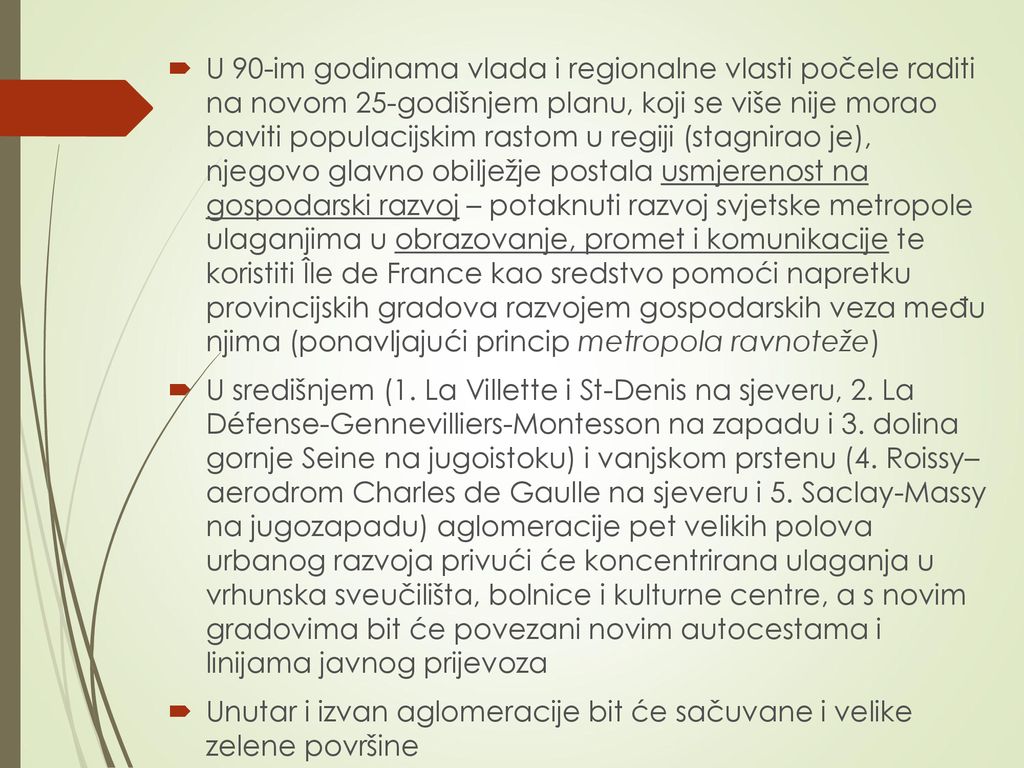 U 90-im godinama vlada i regionalne vlasti počele raditi na novom 25-godišnjem planu, koji se više nije morao baviti populacijskim rastom u regiji (stagnirao je), njegovo glavno obilježje postala usmjerenost na gospodarski razvoj – potaknuti razvoj svjetske metropole ulaganjima u obrazovanje, promet i komunikacije te koristiti Île de France kao sredstvo pomoći napretku provincijskih gradova razvojem gospodarskih veza među njima (ponavljajući princip metropola ravnoteže)