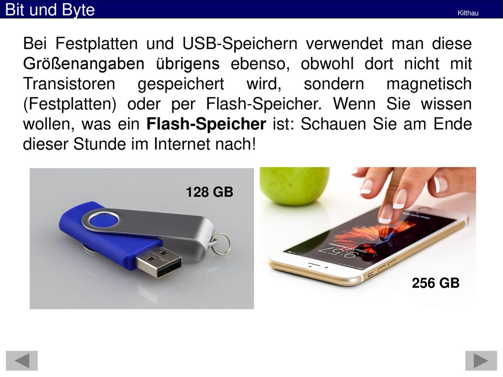 Bei Festplatten und USB-Speichern verwendet man diese Größenangaben übrigens ebenso, obwohl dort nicht mit Transistoren gespeichert wird, sondern magnetisch (Festplatten) oder per Flash-Speicher. Wenn Sie wissen wollen, was ein Flash-Speicher ist: Schauen Sie am Ende dieser Stunde im Internet nach!