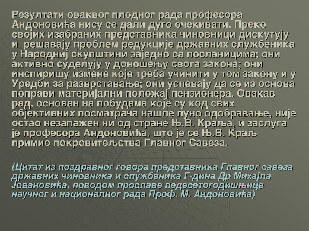Rezultati ovakvog plodnog rada profesora Andonovi}a nisu se dali dugo o~ekivati. Preko svojih izabranih predstavnika ~inovnici diskutuju i re{avaju problem redukcije dr`avnih slu`benika u Narodnij skup{tini zajedno sa poslanicima; oni aktivno sudeluju u dono{ewu svoga zakona; oni inspiri{u izmene koje treba u~initi u tom zakonu i u Uredbi za razvrstavawe; oni uspevaju da se iz osnova popravi materijalni polo`aj penzionera. Ovakav rad, osnovan na pobudama koje su kod svih objektivnih posmatra~a na{le puno odobravawe, nije ostao nezapa`en ni od strane W.V. Kraqa, i zasluga je profesora Andonovi}a, {to je se W.V. Kraq primio pokroviteqstva Glavnog Saveza.
