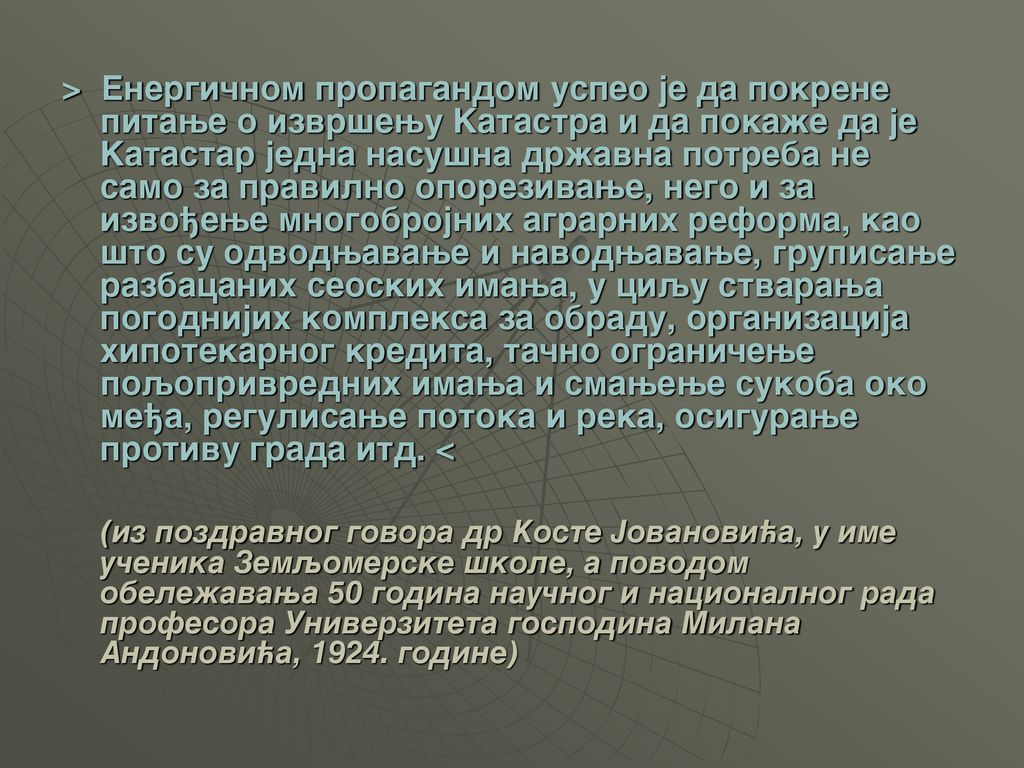 > Energi~nom propagandom uspeo je da pokrene pitawe o izvr{ewu Katastra i da poka`e da je Katastar jedna nasu{na dr`avna potreba ne samo za pravilno oporezivawe, nego i za izvo|ewe mnogobrojnih agrarnih reforma, kao {to su odvodwavawe i navodwavawe, grupisawe razbacanih seoskih imawa, u ciqu stvarawa pogodnijih kompleksa za obradu, organizacija hipotekarnog kredita, ta~no ograni~ewe poqoprivrednih imawa i smawewe sukoba oko me|a, regulisawe potoka i reka, osigurawe protivu grada itd. <