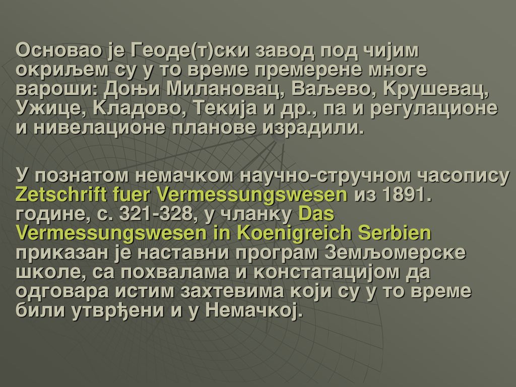 Osnovao je Geode(t)ski zavod pod ~ijim okriqem su u to vreme premerene mnoge varo{i: Dowi Milanovac, Vaqevo, Kru{evac, U`ice, Kladovo, Tekija i dr., pa i regulacione i nivelacione planove izradili.