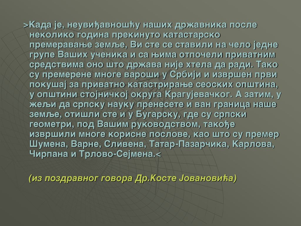>Kada je, neuvi|avno{}u na{ih dr`avnika posle nekoliko godina prekinuto katastarsko premeravawe zemqe, Vi ste se stavili na ~elo jedne grupe Va{ih u~enika i sa wima otpo~eli privatnim sredstvima ono {to dr`ava nije htela da radi. Tako su premerene mnoge varo{i u Srbiji i izvr{en prvi poku{aj za privatno katastrirawe seoskih op{tina, u op{tini stojni~koj okruga Kragujeva~kog. A zatim, u `eqi da srpsku nauku prenesete i van granica na{e zemqe, oti{li ste i u Bugarsku, gde su srpski geometri, pod Va{im rukovodstvom, tako|e izvr{ili mnoge korisne poslove, kao {to su premer [umena, Varne, Slivena, Tatar-Pazar~ika, Karlova, ^irpana i Trlovo-Sejmena.<