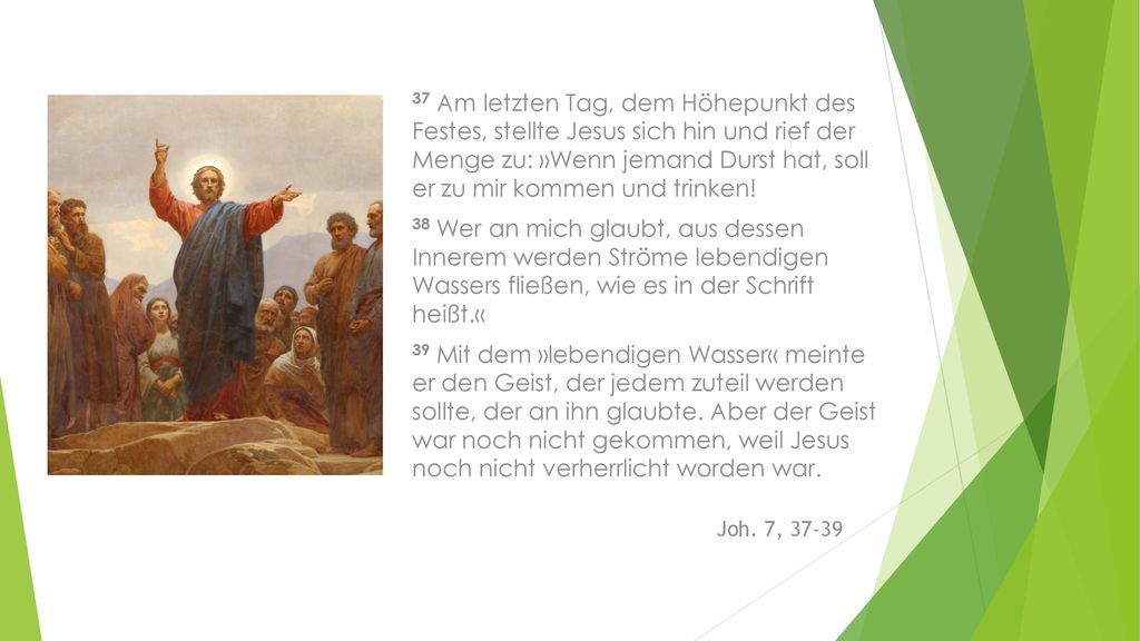 37 Am letzten Tag, dem Höhepunkt des Festes, stellte Jesus sich hin und rief der Menge zu: »Wenn jemand Durst hat, soll er zu mir kommen und trinken!