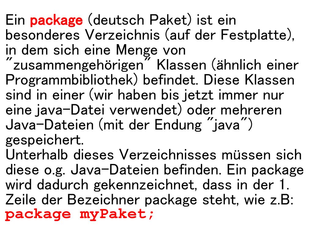 Ein package (deutsch Paket) ist ein besonderes Verzeichnis (auf der Festplatte), in dem sich eine Menge von zusammengehörigen Klassen (ähnlich einer Programmbibliothek) befindet. Diese Klassen sind in einer (wir haben bis jetzt immer nur eine java-Datei verwendet) oder mehreren Java-Dateien (mit der Endung java ) gespeichert.