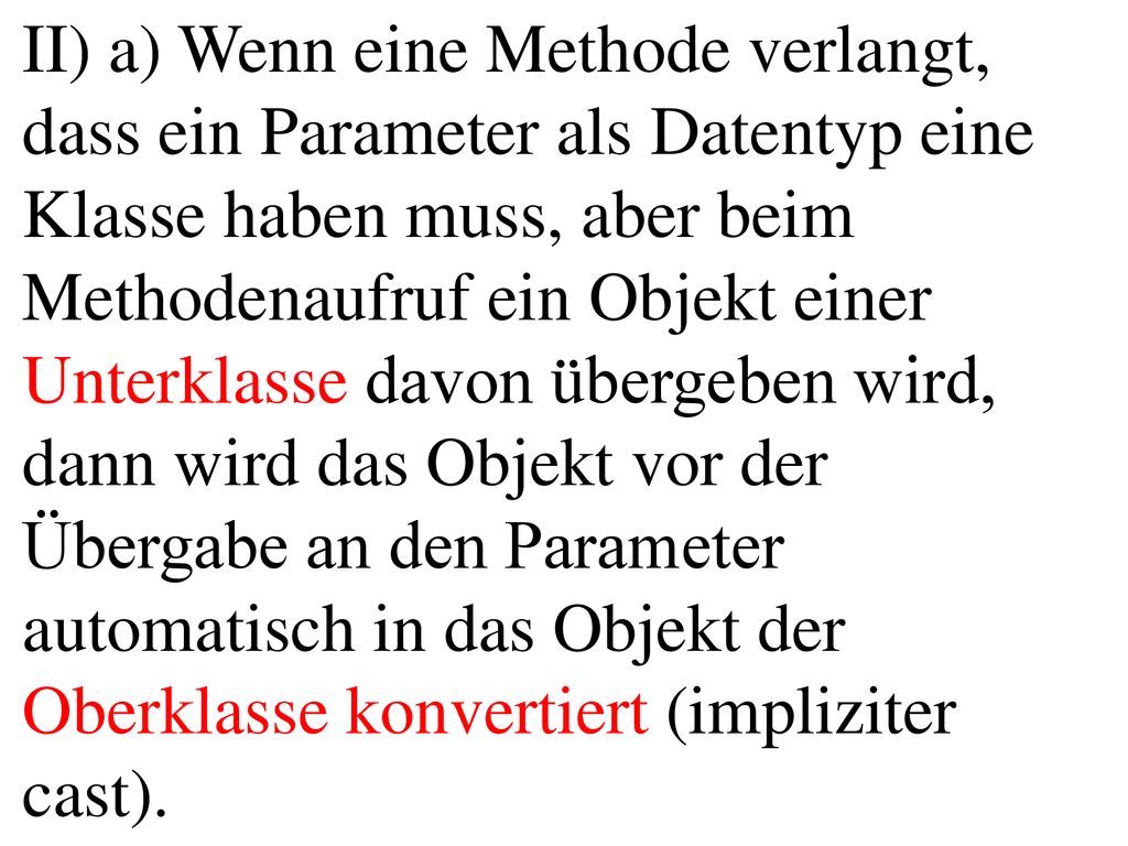 II) a) Wenn eine Methode verlangt, dass ein Parameter als Datentyp eine Klasse haben muss, aber beim Methodenaufruf ein Objekt einer Unterklasse davon übergeben wird, dann wird das Objekt vor der Übergabe an den Parameter automatisch in das Objekt der Oberklasse konvertiert (impliziter cast).