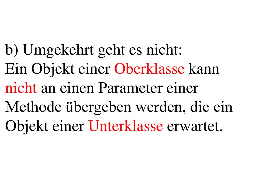 b) Umgekehrt geht es nicht: Ein Objekt einer Oberklasse kann nicht an einen Parameter einer Methode übergeben werden, die ein Objekt einer Unterklasse erwartet.
