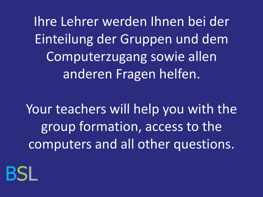 Ihre Lehrer werden Ihnen bei der Einteilung der Gruppen und dem Computerzugang sowie allen anderen Fragen helfen. Your teachers will help you with the group formation, access to the computers and all other questions.
