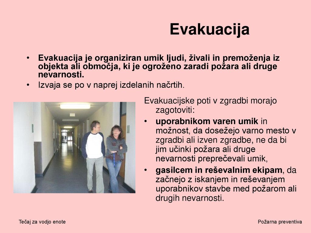 Evakuacija Evakuacija je organiziran umik ljudi, živali in premoženja iz objekta ali območja, ki je ogroženo zaradi požara ali druge nevarnosti.
