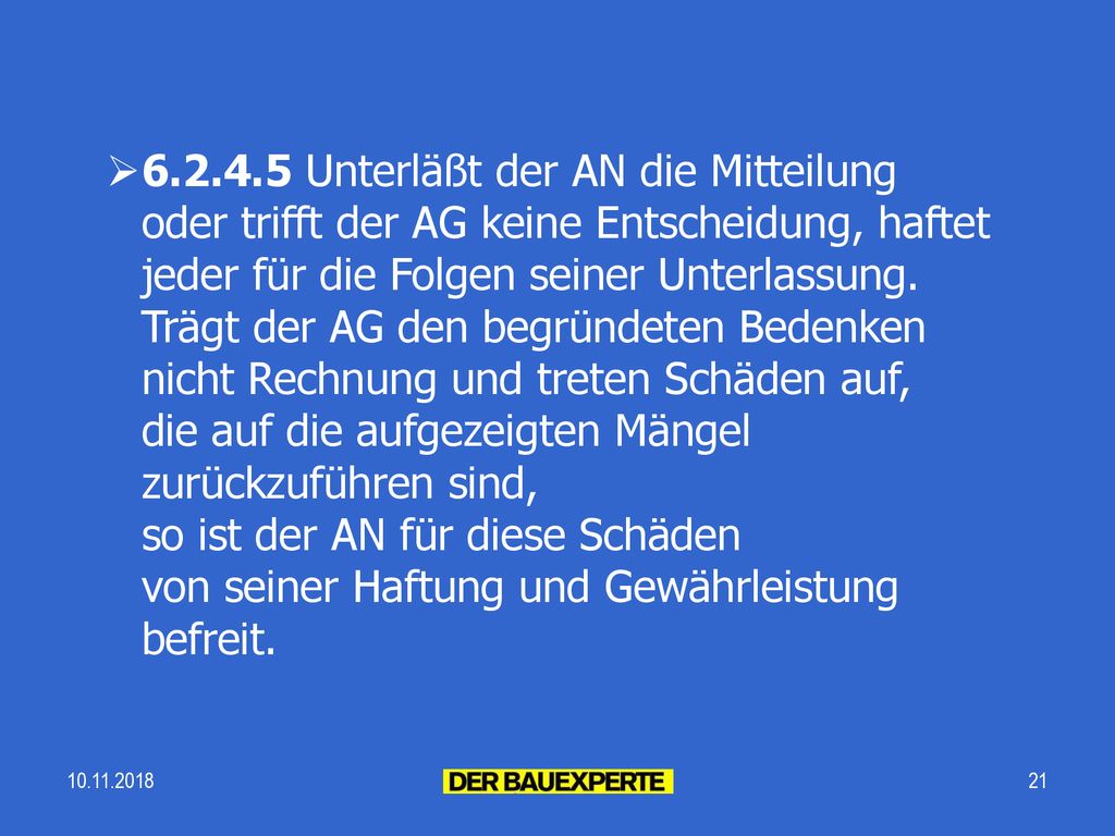 Unterläßt der AN die Mitteilung oder trifft der AG keine Entscheidung, haftet jeder für die Folgen seiner Unterlassung. Trägt der AG den begründeten Bedenken nicht Rechnung und treten Schäden auf, die auf die aufgezeigten Mängel zurückzuführen sind, so ist der AN für diese Schäden von seiner Haftung und Gewährleistung befreit.