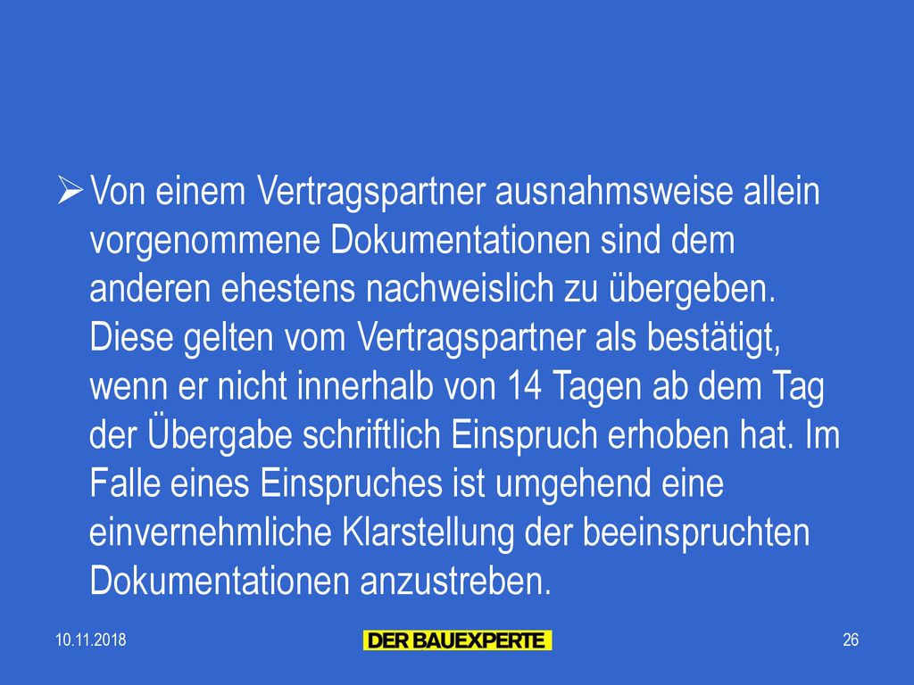 Von einem Vertragspartner ausnahmsweise allein vorgenommene Dokumentationen sind dem anderen ehestens nachweislich zu übergeben. Diese gelten vom Vertragspartner als bestätigt, wenn er nicht innerhalb von 14 Tagen ab dem Tag der Übergabe schriftlich Einspruch erhoben hat. Im Falle eines Einspruches ist umgehend eine einvernehmliche Klarstellung der beeinspruchten Dokumentationen anzustreben.