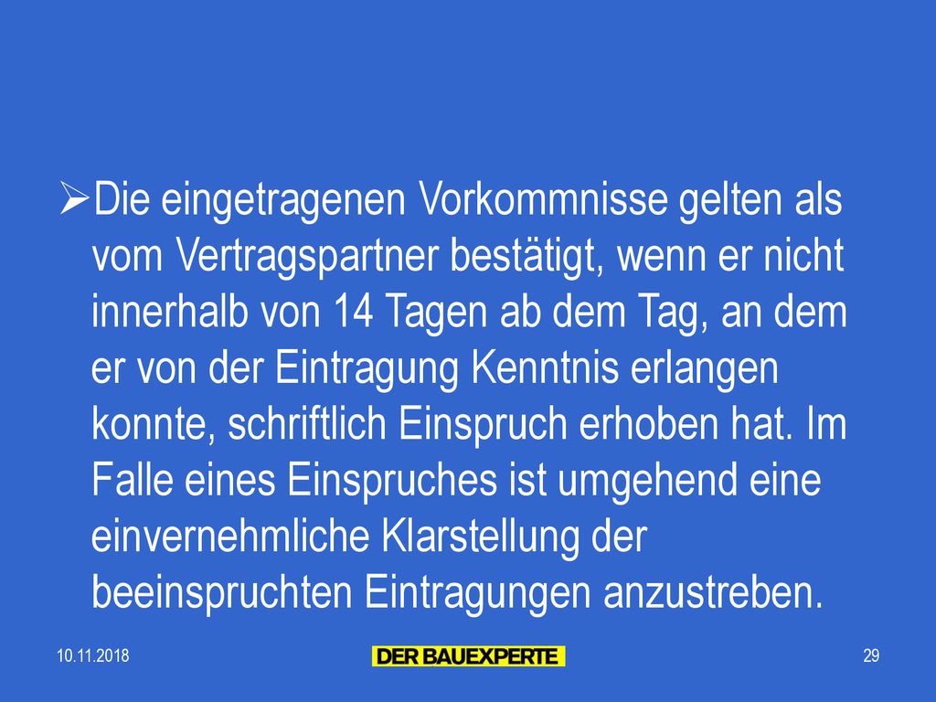 Die eingetragenen Vorkommnisse gelten als vom Vertragspartner bestätigt, wenn er nicht innerhalb von 14 Tagen ab dem Tag, an dem er von der Eintragung Kenntnis erlangen konnte, schriftlich Einspruch erhoben hat. Im Falle eines Einspruches ist umgehend eine einvernehmliche Klarstellung der beeinspruchten Eintragungen anzustreben.