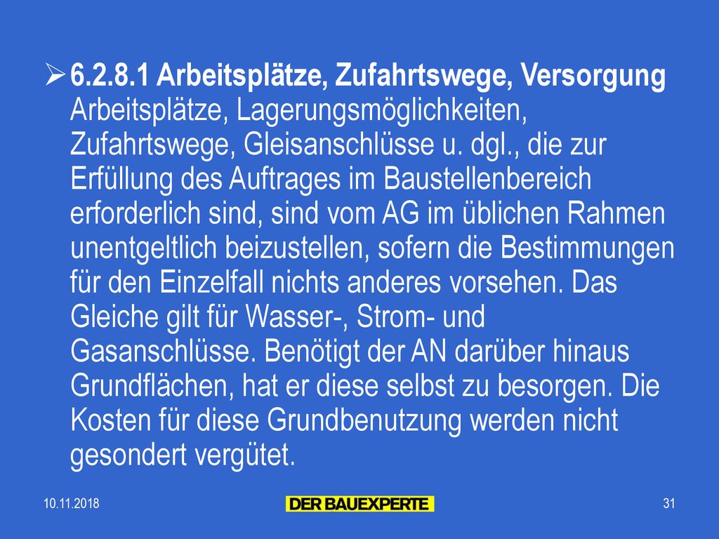 Arbeitsplätze, Zufahrtswege, Versorgung Arbeitsplätze, Lagerungsmöglichkeiten, Zufahrtswege, Gleisanschlüsse u. dgl., die zur Erfüllung des Auftrages im Baustellenbereich erforderlich sind, sind vom AG im üblichen Rahmen unentgeltlich beizustellen, sofern die Bestimmungen für den Einzelfall nichts anderes vorsehen. Das Gleiche gilt für Wasser-, Strom- und Gasanschlüsse. Benötigt der AN darüber hinaus Grundflächen, hat er diese selbst zu besorgen. Die Kosten für diese Grundbenutzung werden nicht gesondert vergütet.