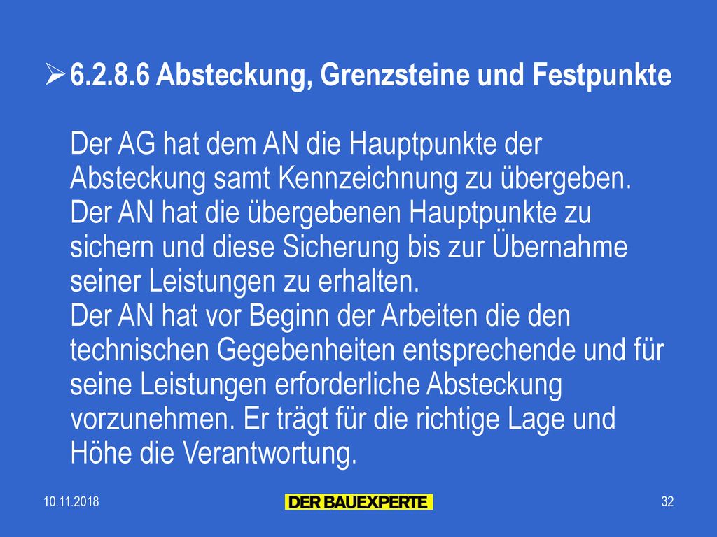 Absteckung, Grenzsteine und Festpunkte Der AG hat dem AN die Hauptpunkte der Absteckung samt Kennzeichnung zu übergeben. Der AN hat die übergebenen Hauptpunkte zu sichern und diese Sicherung bis zur Übernahme seiner Leistungen zu erhalten. Der AN hat vor Beginn der Arbeiten die den technischen Gegebenheiten entsprechende und für seine Leistungen erforderliche Absteckung vorzunehmen. Er trägt für die richtige Lage und Höhe die Verantwortung.