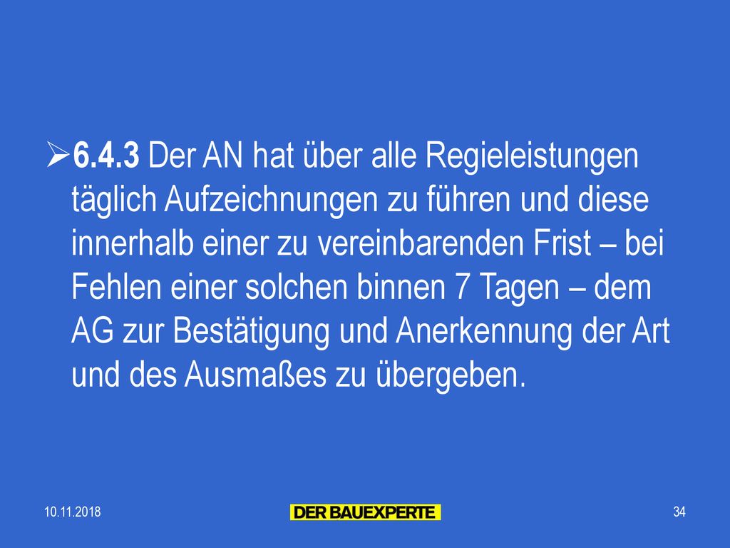 6.4.3 Der AN hat über alle Regieleistungen täglich Aufzeichnungen zu führen und diese innerhalb einer zu vereinbarenden Frist – bei Fehlen einer solchen binnen 7 Tagen – dem AG zur Bestätigung und Anerkennung der Art und des Ausmaßes zu übergeben.
