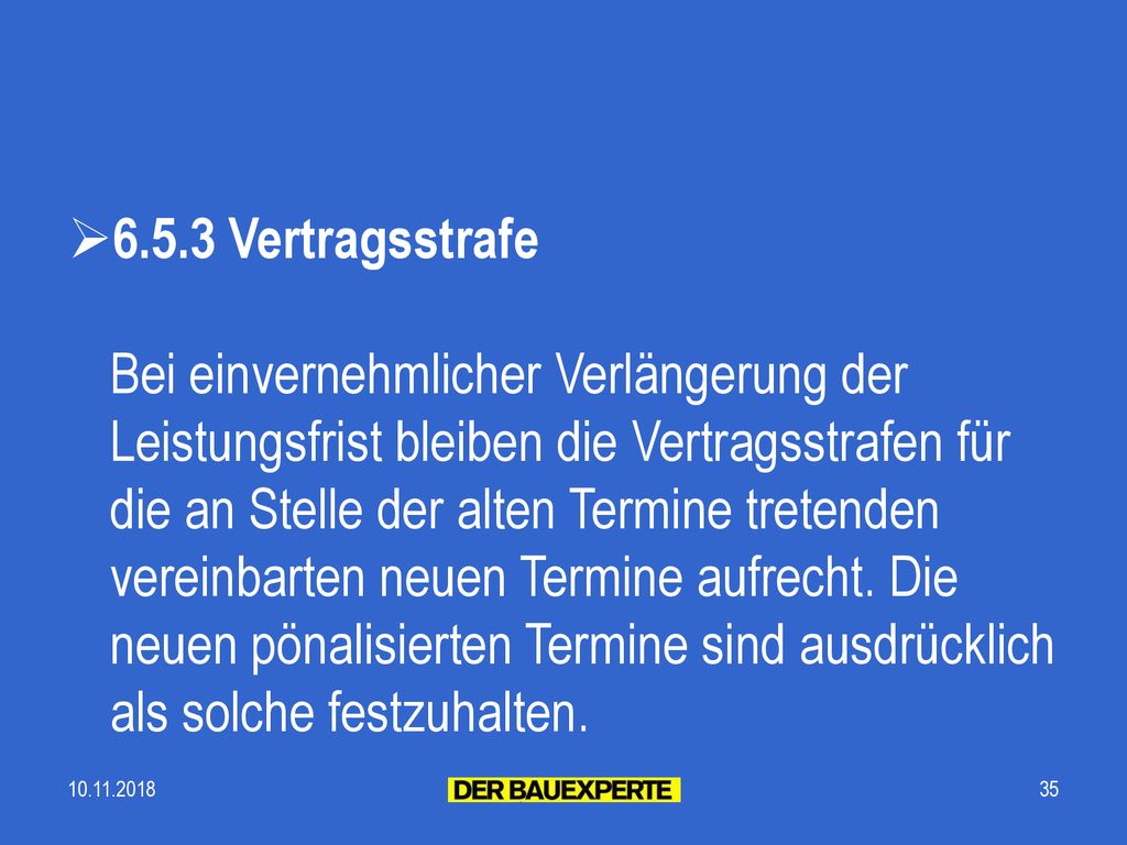 6.5.3 Vertragsstrafe Bei einvernehmlicher Verlängerung der Leistungsfrist bleiben die Vertragsstrafen für die an Stelle der alten Termine tretenden vereinbarten neuen Termine aufrecht. Die neuen pönalisierten Termine sind ausdrücklich als solche festzuhalten.