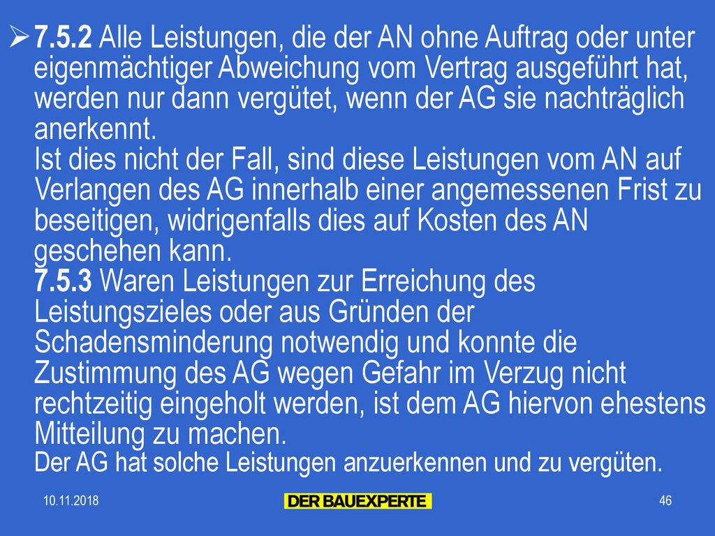 7.5.2 Alle Leistungen, die der AN ohne Auftrag oder unter eigenmächtiger Abweichung vom Vertrag ausgeführt hat, werden nur dann vergütet, wenn der AG sie nachträglich anerkennt. Ist dies nicht der Fall, sind diese Leistungen vom AN auf Verlangen des AG innerhalb einer angemessenen Frist zu beseitigen, widrigenfalls dies auf Kosten des AN geschehen kann Waren Leistungen zur Erreichung des Leistungszieles oder aus Gründen der Schadensminderung notwendig und konnte die Zustimmung des AG wegen Gefahr im Verzug nicht rechtzeitig eingeholt werden, ist dem AG hiervon ehestens Mitteilung zu machen. Der AG hat solche Leistungen anzuerkennen und zu vergüten.